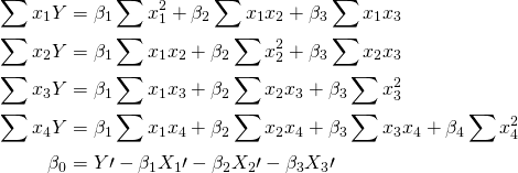 \begin{equation*} \begin{split} \sum{x_1Y} & =\beta_1\sum{x_1^2}+\beta_2\sum{x_1x_2}+\beta_3\sum{x_1x_3}  \\ \sum{x_2Y} & =\beta_1\sum{x_1x_2}+\beta_2\sum{x_2^2}+\beta_3\sum{x_2x_3}  \\ \sum{x_3Y} & =\beta_1\sum{x_1x_3}+\beta_2\sum{x_2x_3}+\beta_3\sum{x_3^2}  \\ \sum{x_4Y} & =\beta_1\sum{x_1x_4}+\beta_2\sum{x_2x_4}+\beta_3\sum{x_3x_4}+\beta_4 \sum{x_4^2} \\ \beta_0 & =Y\prime-\beta_1X_1\prime-\beta_2X_2\prime-\beta_3X_3\prime \\ \end{split} \end{equation*}